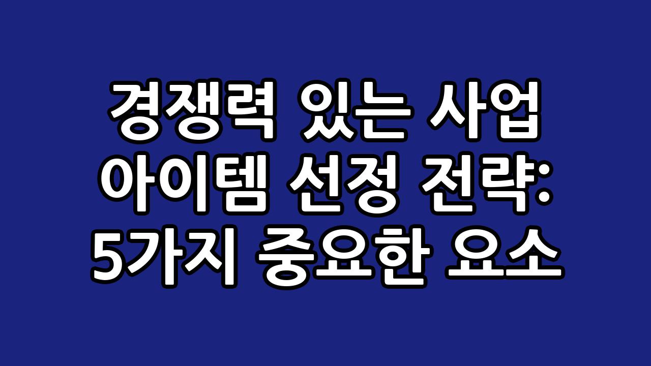 경쟁력 있는 사업 아이템 선정 전략: 5가지 중요한 요소 4